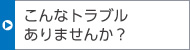 こんなトラブルありませんか？